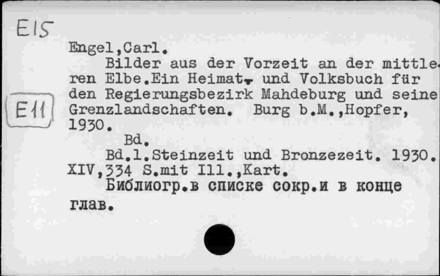 ﻿EIS’
Engel ,Carl.
Bilder aus der Vorzeit an der mittle. ren Elbe.Ein Heimat» und Volksbuch für den Regierungsbezirk Mahdeburg und seine EJl Grenzlandschaften. Burg b.M.,Hopfer, ----> 1930.
Bd,
Bd.l.Steinzeit und Bronzezeit. 1930. XIV,334 S.mit Ill.,Kart.
Библиогр.в списке сокр.и в конце глав.